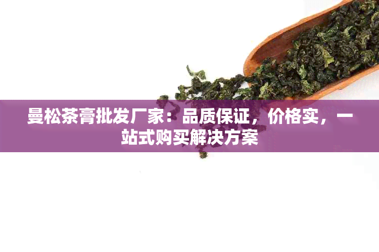 曼松茶膏批发厂家：品质保证，价格实，一站式购买解决方案