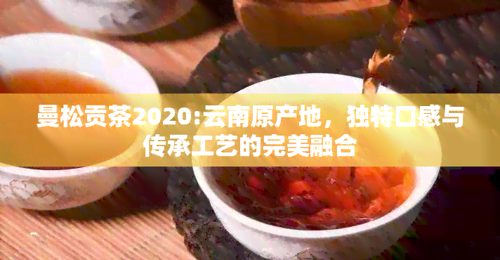 曼松贡茶2020:云南原产地，独特口感与传承工艺的完美融合