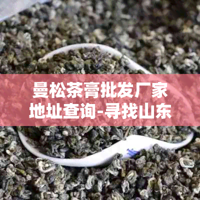 曼松茶膏批发厂家地址查询-寻找山东优质茶叶供应商的全方位指南