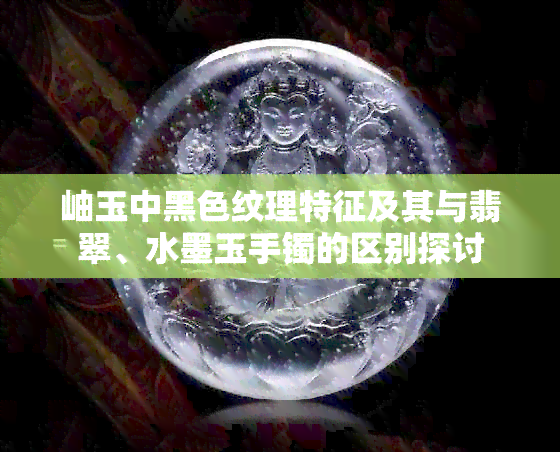 岫玉中黑色纹理特征及其与翡翠、水墨玉手镯的区别探讨