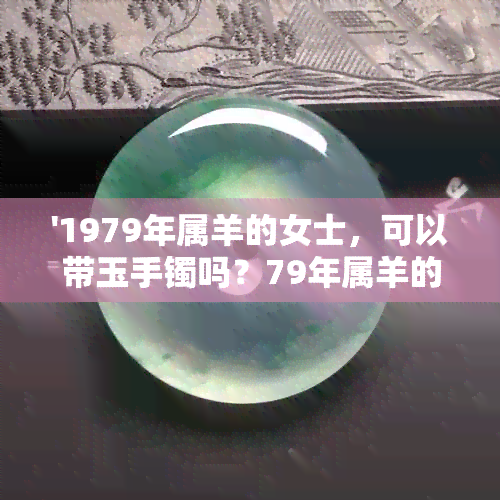 '1979年属羊的女士，可以带玉手镯吗？79年属羊的女人，可以戴翡翠手镯吗？'