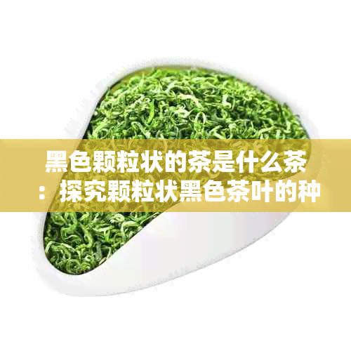 黑色颗粒状的茶是什么茶：探究颗粒状黑色茶叶的种类与特点