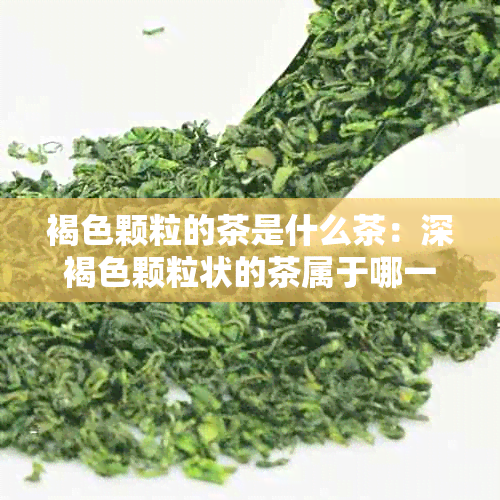 褐色颗粒的茶是什么茶：深褐色颗粒状的茶属于哪一类茶叶？