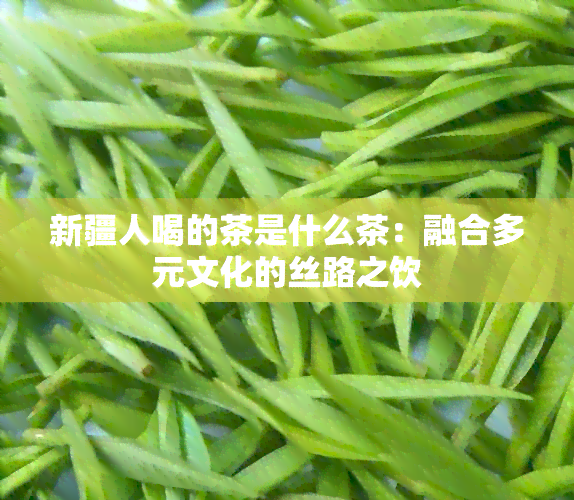 新疆人喝的茶是什么茶：融合多元文化的丝路之饮