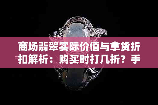 商场翡翠实际价值与拿货折扣解析：购买时打几折？手镯实价是多少倍进价？