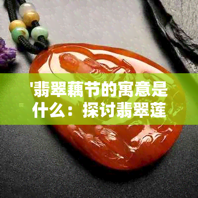 '翡翠藕节的寓意是什么：探讨翡翠莲藕节、翡翠藕的寓意与象征'