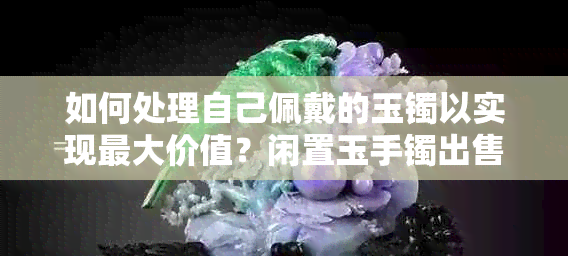 如何处理自己佩戴的玉镯以实现更大价值？闲置玉手镯出售策略与翡翠转卖技巧