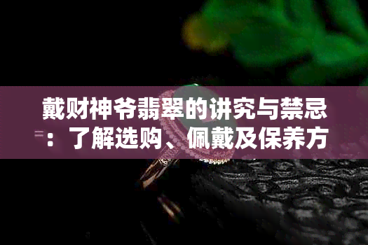 戴财神爷翡翠的讲究与禁忌：了解选购、佩戴及保养方法，确保财运亨通