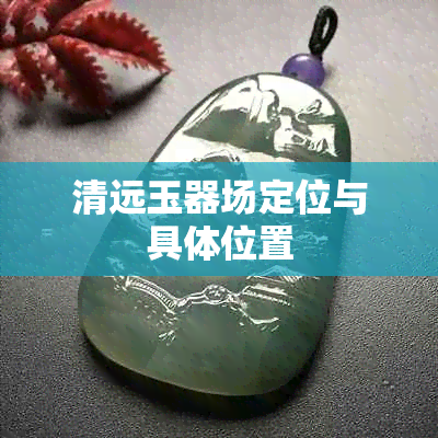 清远玉器场定位与具 *** 置