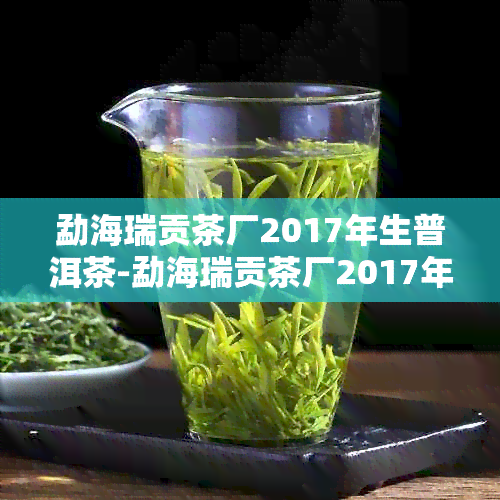 勐海瑞贡茶厂2017年生普洱茶-勐海瑞贡茶厂2017年生普洱茶价格