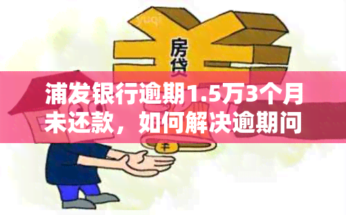 浦发银行逾期1.5万3个月未还款，如何解决逾期问题及相关影响？