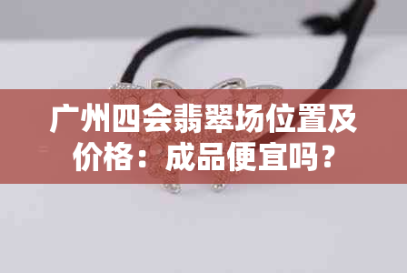 广州四会翡翠场位置及价格：成品便宜吗？