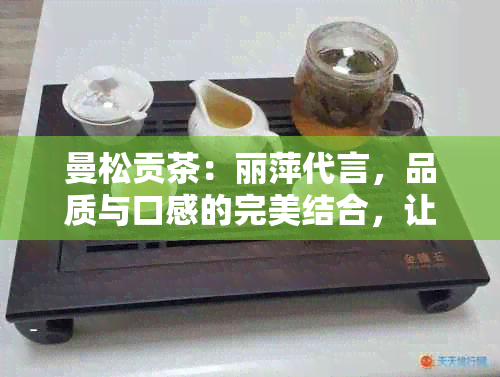 曼松贡茶：丽萍代言，品质与口感的完美结合，让您全面了解这款独特茶叶！