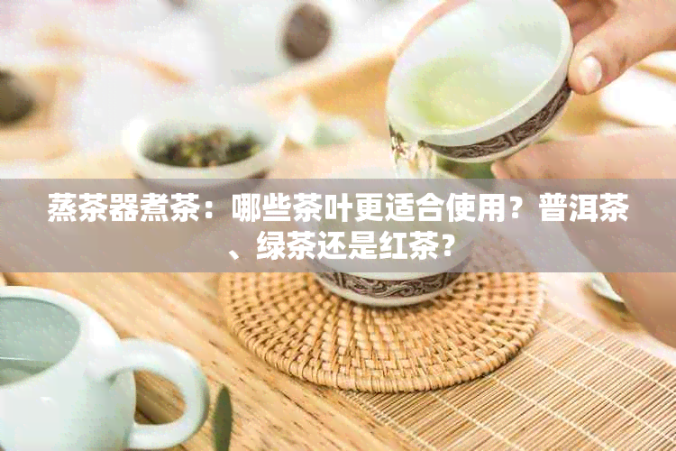 蒸茶器煮茶：哪些茶叶更适合使用？普洱茶、绿茶还是红茶？