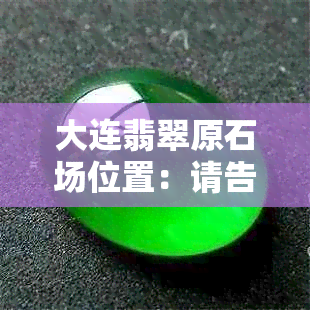 大连翡翠原石场位置：请告知。