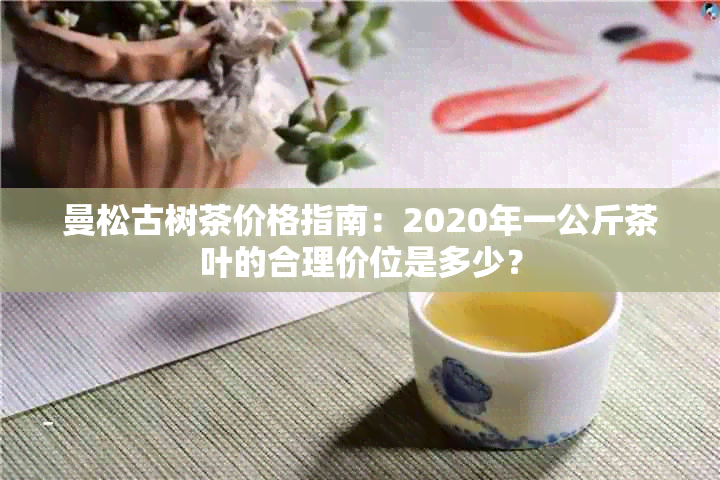 曼松古树茶价格指南：2020年一公斤茶叶的合理价位是多少？