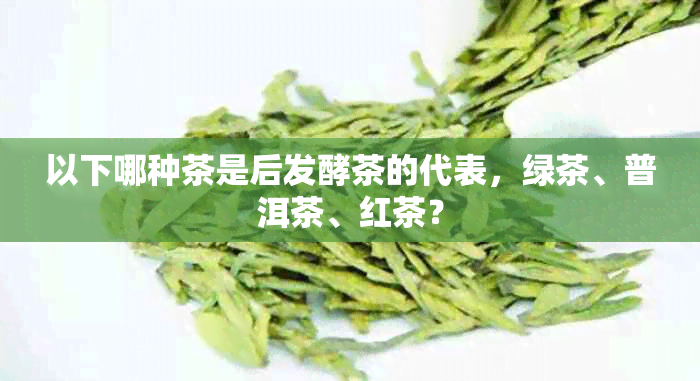 以下哪种茶是后发酵茶的代表，绿茶、普洱茶、红茶？