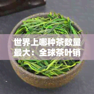 世界上哪种茶数量更大：全球茶叶销量排行榜及更大品种