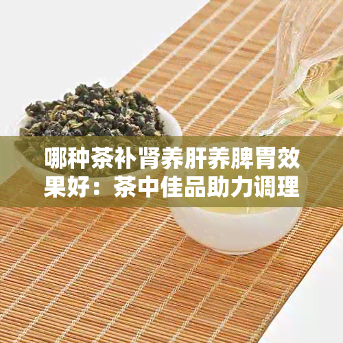 哪种茶补肾养肝养脾胃效果好：茶中佳品助力调理