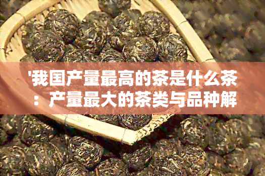 '我国产量更高的茶是什么茶：产量更大的茶类与品种解析'