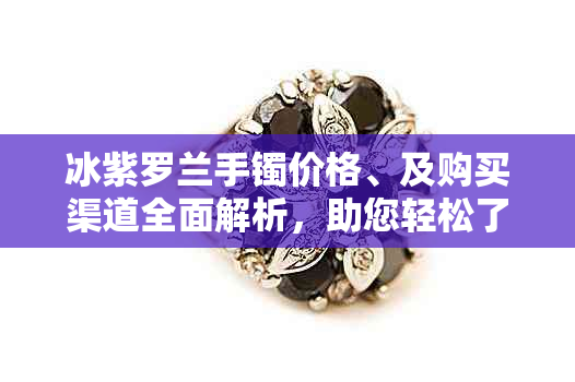 冰紫罗兰手镯价格、及购买渠道全面解析，助您轻松了解最新市场行情