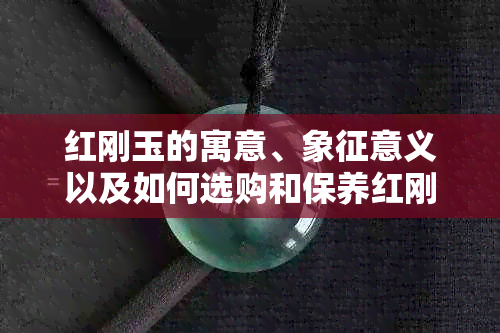 红刚玉的寓意、象征意义以及如何选购和保养红刚玉：一份全面的指南