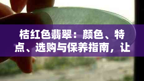 桔红色翡翠：颜色、特点、选购与保养指南，让你全面了解和拥有翡翠的魅力