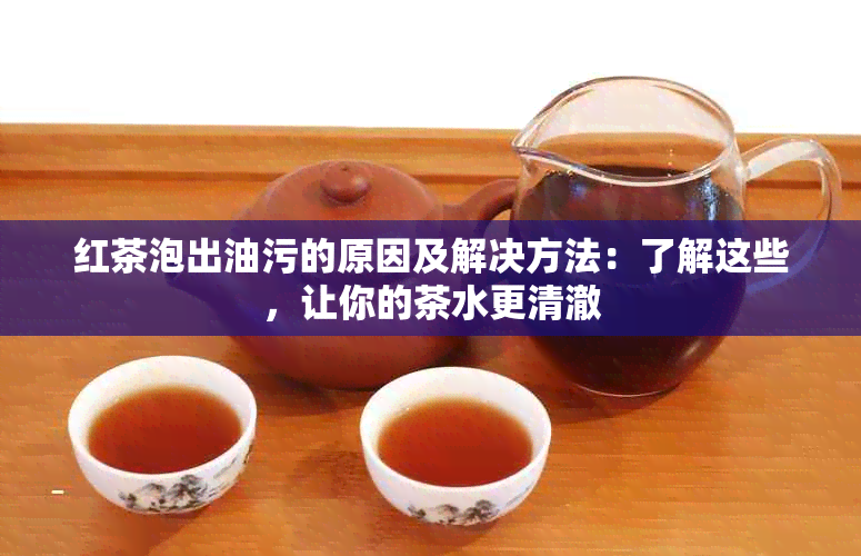 红茶泡出油污的原因及解决方法：了解这些，让你的茶水更清澈