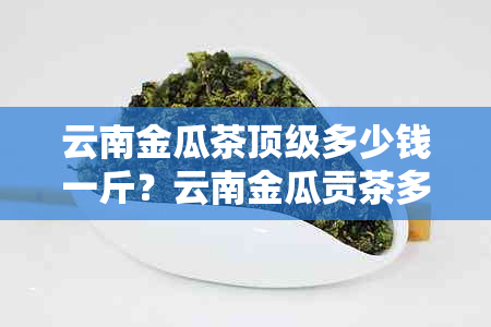 云南金瓜茶顶级多少钱一斤？云南金瓜贡茶多少钱一斤？