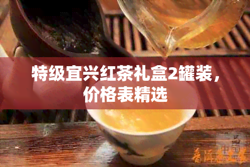 特级宜兴红茶礼盒2罐装，价格表精选