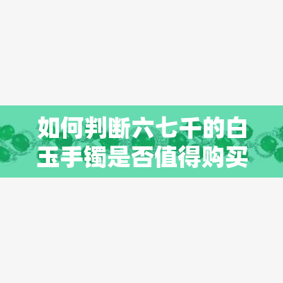 如何判断六七千的白玉手镯是否值得购买？收藏价值与真伪鉴别攻略