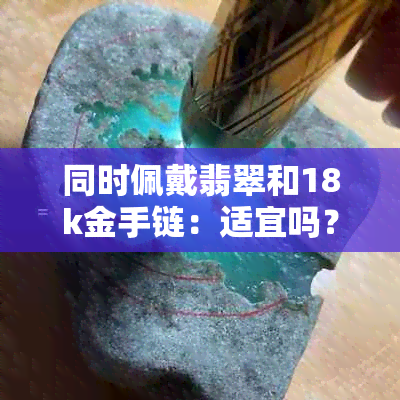 同时佩戴翡翠和18k金手链：适宜吗？需要注意什么？