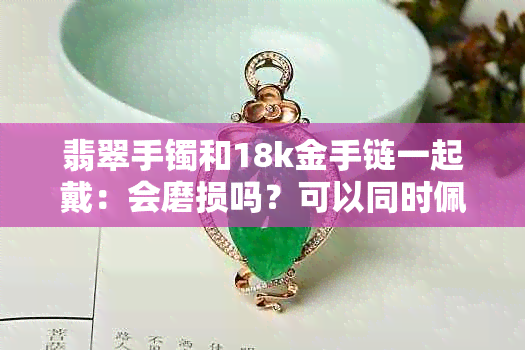 翡翠手镯和18k金手链一起戴：会磨损吗？可以同时佩戴吗？如何保养？