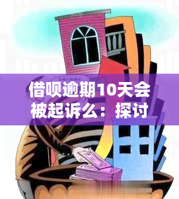 借呗逾期10天会被起诉么：探讨可能的后果及处理方式