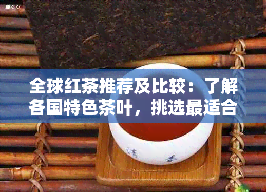 全球红茶推荐及比较：了解各国特色茶叶，挑选最适合您的红茶