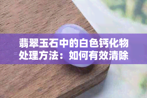 翡翠玉石中的白色钙化物处理方法：如何有效清除与预防