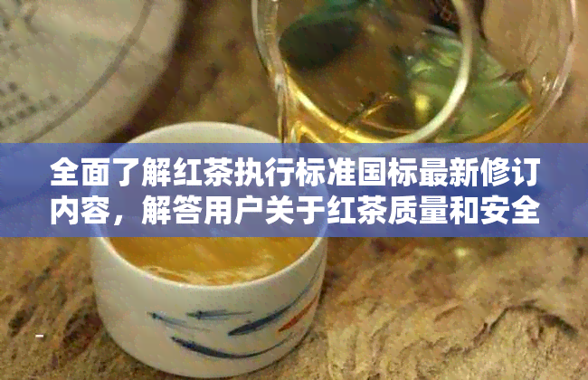 全面了解红茶执行标准国标最新修订内容，解答用户关于红茶质量和安全的疑虑