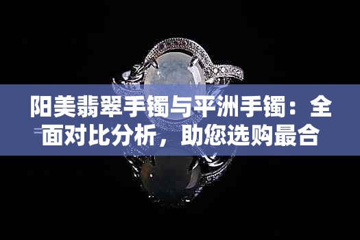 阳美翡翠手镯与平洲手镯：全面对比分析，助您选购最合适的手镯