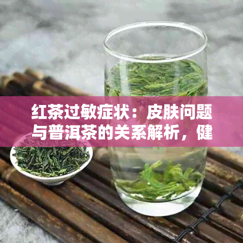 红茶过敏症状：皮肤问题与普洱茶的关系解析，健网专业解答