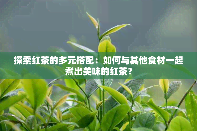 探索红茶的多元搭配：如何与其他食材一起煮出美味的红茶？