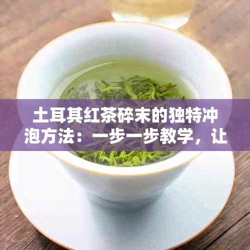 土耳其红茶碎末的独特冲泡方法：一步一步教学，让你品尝到不一样的香醇