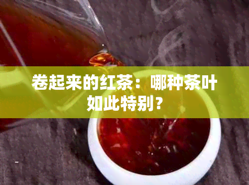 卷起来的红茶：哪种茶叶如此特别？