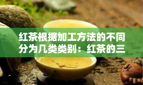 红茶根据加工方法的不同分为几类类别：红茶的三大类型及其区别。