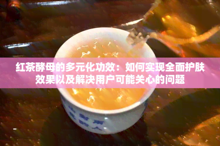 红茶酵母的多元化功效：如何实现全面护肤效果以及解决用户可能关心的问题