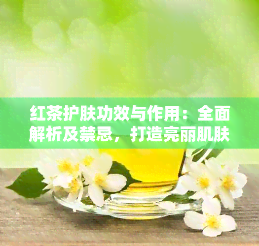 红茶护肤功效与作用：全面解析及禁忌，打造亮丽肌肤