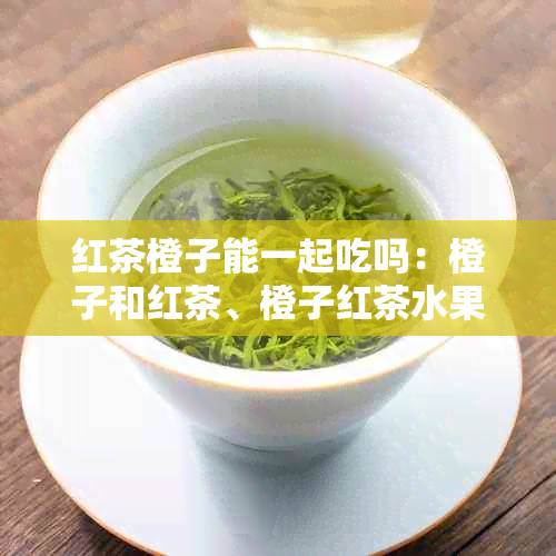 红茶橙子能一起吃吗：橙子和红茶、橙子红茶水果茶，哪一种更搭配？