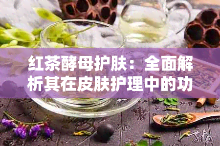 红茶酵母护肤：全面解析其在皮肤护理中的功效与作用，解答用户常见问题