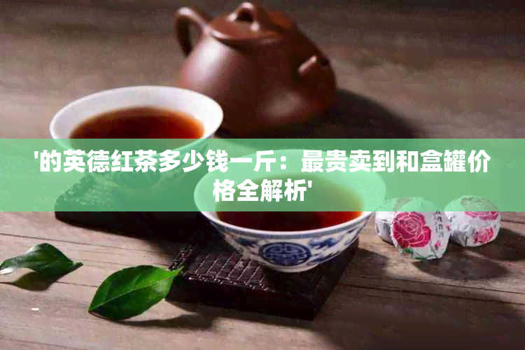 '的英德红茶多少钱一斤：最贵卖到和盒罐价格全解析'