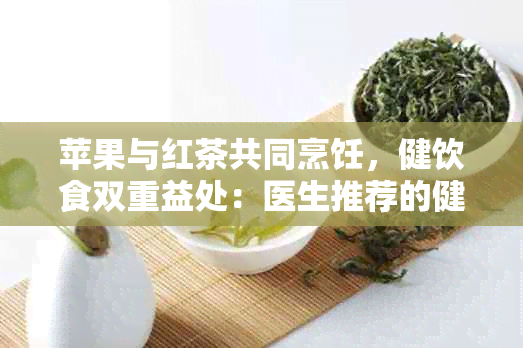 苹果与红茶共同烹饪，健饮食双重益处：医生推荐的健新食谱