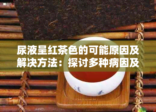 尿液呈红茶色的可能原因及解决方法：探讨多种病因及其预防措